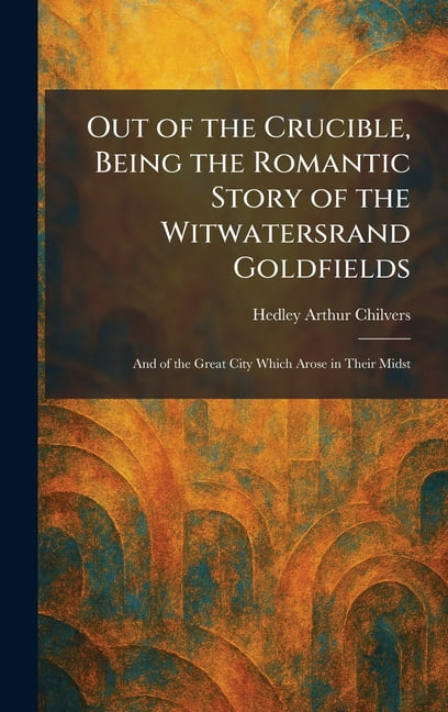Out of the Crucible, Being the Romantic Story of the Witwatersrand Goldfields: And of the Great City Which Arose in Thei, (Hardcover)