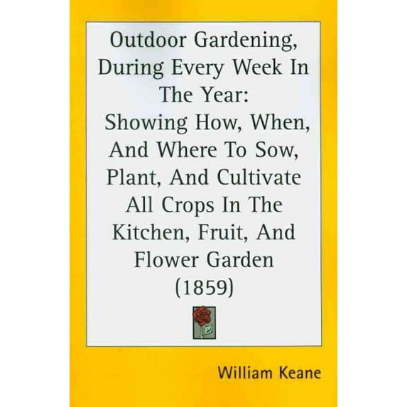 Outdoor Gardening, During Every Week in the Year : Showing How, When, and Where to Sow, Plant, and Cultivate All Crops in the Kitchen, Fruit, and Flower Garden