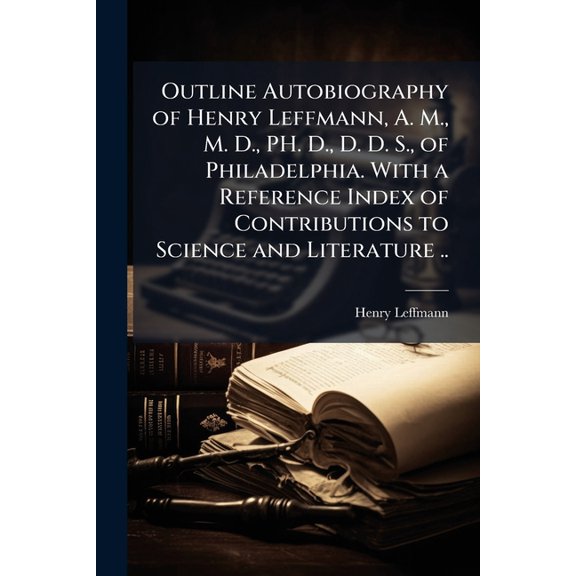 Outline autobiography of Henry Leffmann, A. M., M. D., PH. D., D. D. S., of Philadelphia. With a reference index of contributions to science and literature ..