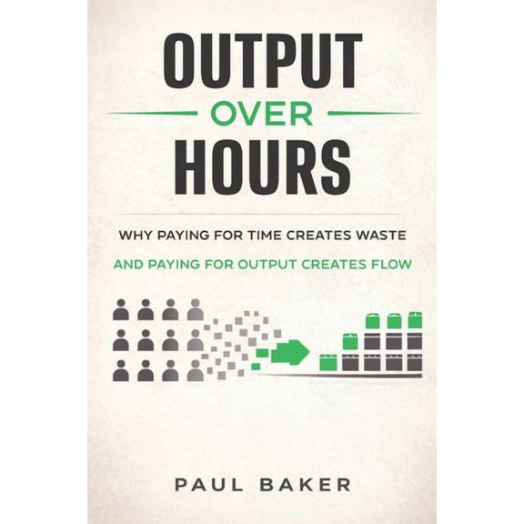 Output Over Hours: Why Paying for Time Creates Waste and Paying for Output Creates Flow, (Paperback)