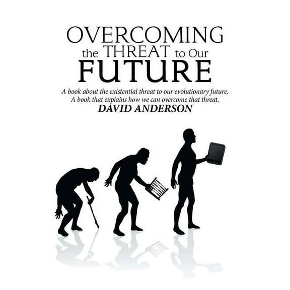 Overcoming the Threat to Our Future : A Book About the Existential Threat to Our Evolutionary Future, a Book That Explains How We Can Overcome That Threat