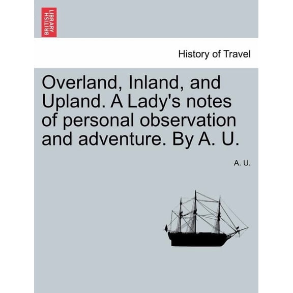 Overland, Inland, and Upland. a Lady's Notes of Personal Observation and Adventure. by A. U. (Paperback)