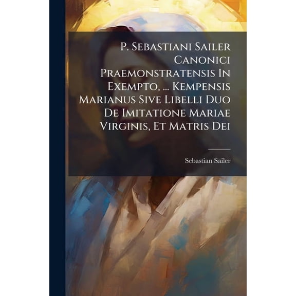 P. Sebastiani Sailer Canonici Praemonstratensis In Exempto, ... Kempensis Marianus Sive Libelli Duo De Imitatione Mariae, (Paperback)