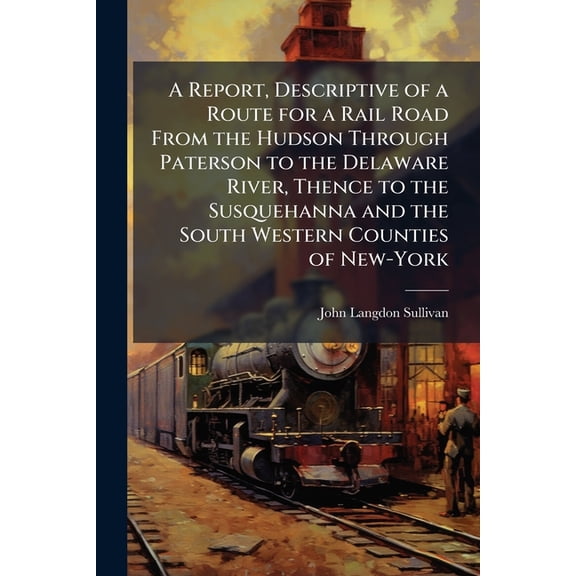 A Report, Descriptive of a Route for a Rail Road From the Hudson Through Paterson to the Delaware River, Thence to the Susquehanna and the South Western Counties of New-York (Paperback)