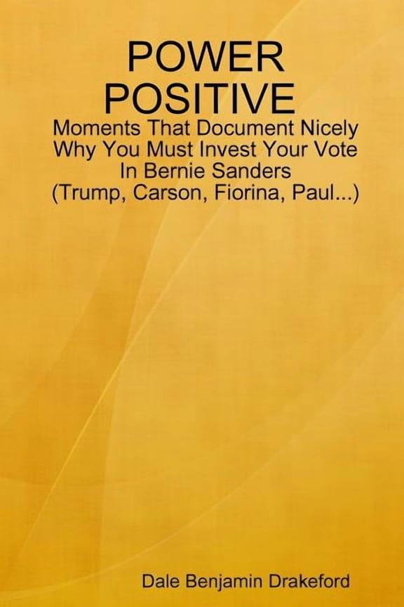 POWER POSITIVE Moments That Document Nicely Why You Must Invest Your Vote In Bernie Sanders (Trump, Carson, Fiorina and Paul) (Paperback)