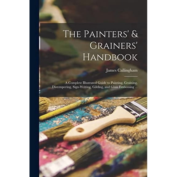The Painters Grainers Handbook: a Complete Illustrated Guide to Painting, Graining, Distempering, Sign-writing, Gilding, and Glass Embossing . Paperback 1013640551 9781013640551 James Callingh