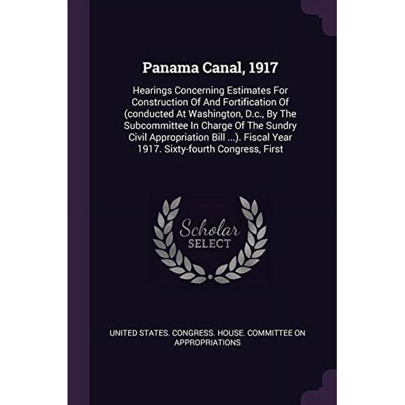 Panama Canal, 1917 : Hearings Concerning Estimates For Construction Of And Fortification Of (conducted At Washington, D.c., By The Subcommittee In Charge Of The Sundry Civil Appropriation Bill ...). Fiscal Year 1917. Sixty-fourth Congress, First (Paperback)
