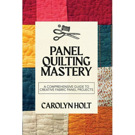 Panel Quilting Mastery: A Comprehensive Guide to Creative Fabric Panel Projects, (Paperback)