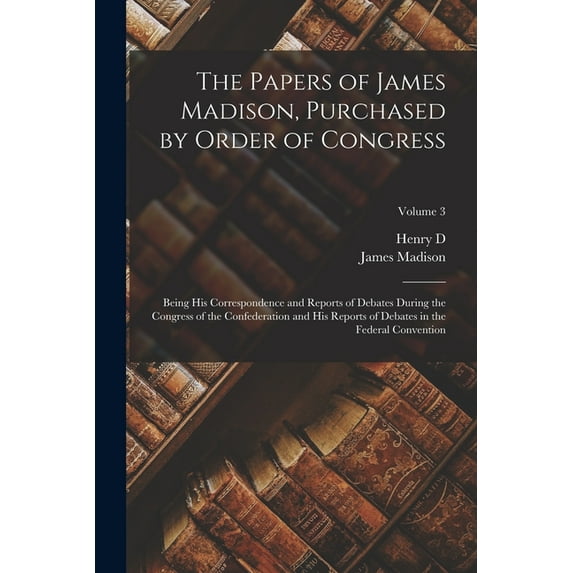 The Papers of James Madison, Purchased by Order of Congress; Being his Correspondence and Reports of Debates During the Congress of the Confederation and his Reports of Debates in the Federal Conventi