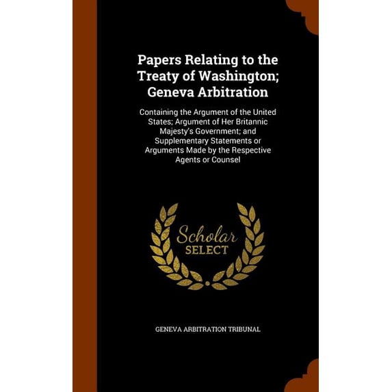 Papers Relating to the Treaty of Washington; Geneva Arbitration : Containing the Argument of the United States; Argument of Her Britannic Majesty's Government; And Supplementary Statements or Arguments Made by the Respective Agents or Counsel (Hardcover)
