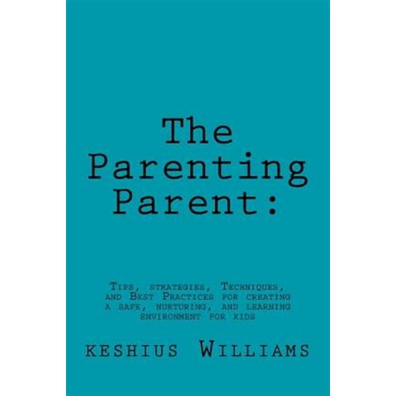 Parenting Parent: : Tips, Strategies, Techniques, and Best Practices for Creating a Safe, Nurturing, and Learning Environment for Kids