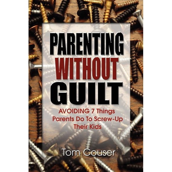 Parenting Without Guilt: Avoiding 7 Things Parents Do to Screw-Up Their Kids, (Paperback)