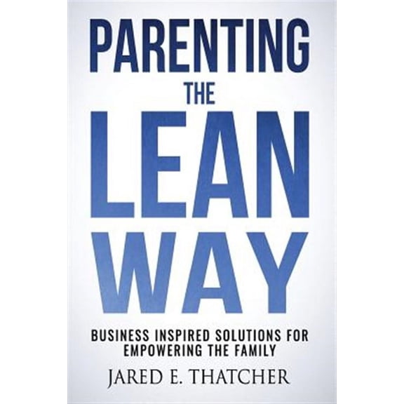 Parenting the Lean Way: Business Inspired Solutions for Empowering the Family (Paperback) by Jared E Thatcher