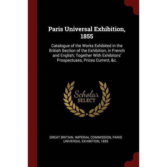 Paris Universal Exhibition, 1855 : Catalogue of the Works Exhibited in the British Section of the Exhibition, in French and English; Together With Exhibitors' Prospectuses, Prices Current, &c. (Paperback)