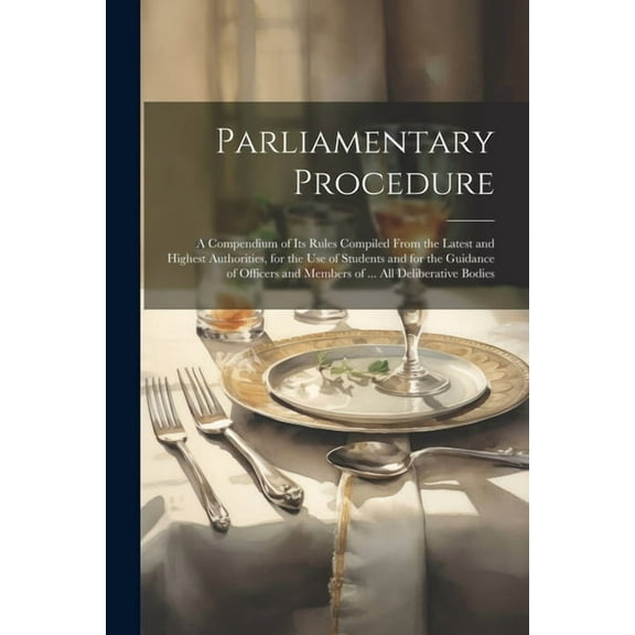 Parliamentary Procedure: A Compendium of Its Rules Compiled From the Latest and Highest Authorities, for the Use of Students and for the Guidance of Officers and Members of ... All Deliberative Bodies