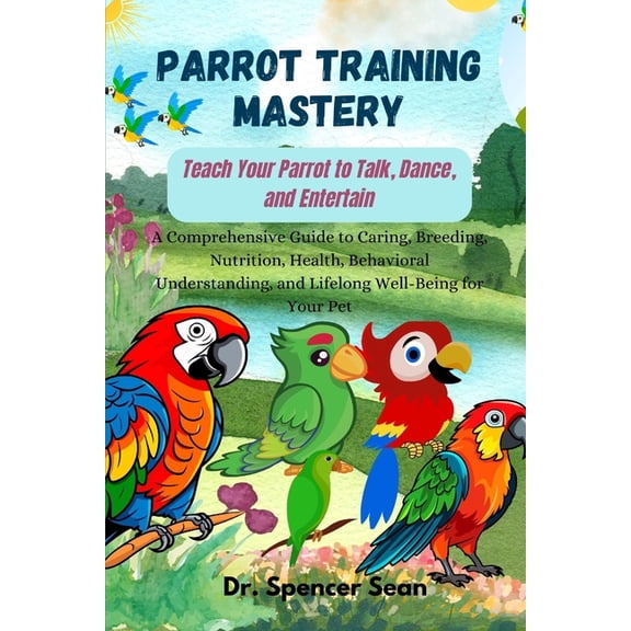 Parrot Training Mastery: Teach Your Parrot to Talk, Dance, and Entertain: A Comprehensive Guide to Caring, Breeding, Nut, (Paperback)
