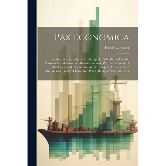 Pax Economica: Freedom of International Exchange the Sole Method for the Permanent and Universal Abolition of War, With a Statement of the Cause and the Solution of the European Crisis, and an Outline