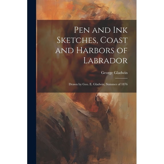 Pen and ink Sketches, Coast and Harbors of Labrador: Drawn by Geo. E. Gladwin, Summer of 1876 (Paperback)