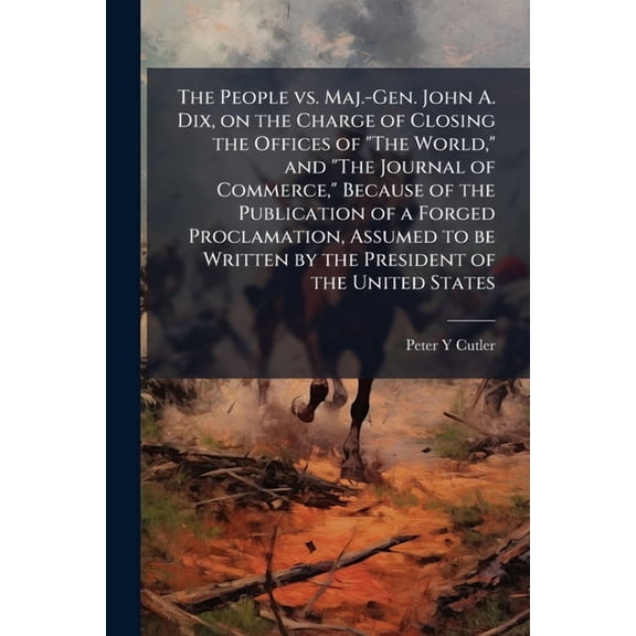 The People vs. Maj.-Gen. John A. Dix, on the Charge of Closing the Offices of "The World," and "The Journal of Commerce," Because of the Publication of a Forged Proclamation, Assumed to be Written by the President of the United States (Paperback)