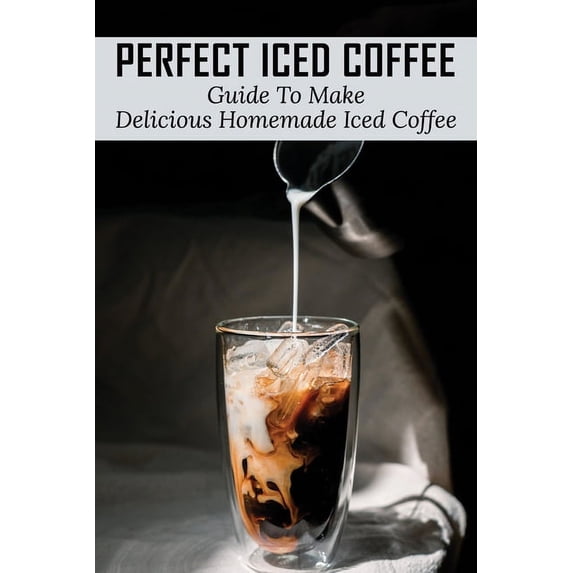 Perfect Iced Coffee: Guide To Make Delicious Homemade Iced Coffee: What Is The Best Iced Coffee Flavor? (Paperback)