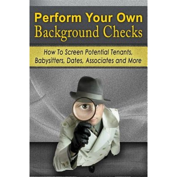 Perform Your Own Background Checks: How to Screen Potential Tenants, Babysitters, Dates, Associates and More