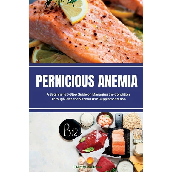 Pernicious Anemia: A Beginner's 5-Step Guide on Managing the Condition Through Diet and Vitamin B12 Supplementation, (Paperback)