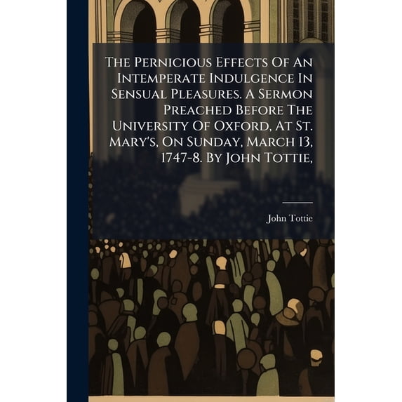 The Pernicious Effects Of An Intemperate Indulgence In Sensual Pleasures. A Sermon Preached Before The University Of Oxford, At St. Mary's, On Sunday, March 13, 1747-8. By John Tottie, (Paperback)