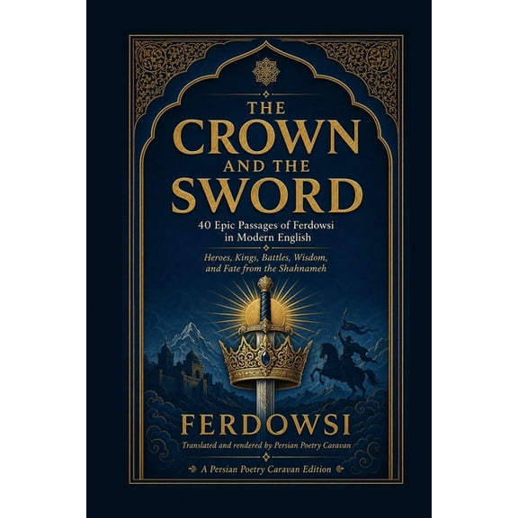 Persian Poetry Caravan The Crown and the Sword: 40 Epic Passages of Ferdowsi in Modern English - Heroes, Kings, Battles, Wisdom, and Fate from , (Paperback)