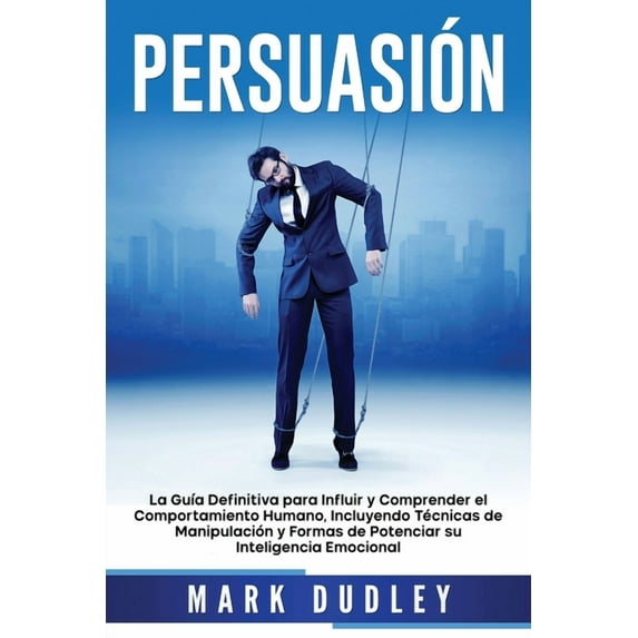 Persuasión : La guía definitiva para influir y comprender el comportamiento humano, incluyendo técnicas de manipulación y formas de potenciar su inteligencia emocional (Paperback)
