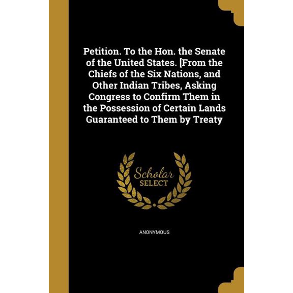 Petition. To the Hon. the Senate of the United States. [From the Chiefs of the Six Nations, and Other Indian Tribes, Asking Congress to Confirm Them in the Possession of Certain Lands Guaranteed to Th