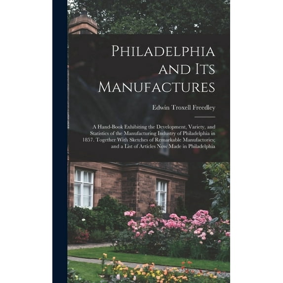 Philadelphia and Its Manufactures: A Hand-Book Exhibiting the Development, Variety, and Statistics of the Manufacturing Industry of Philadelphia in 1857. Together With Sketches of Remarkable Manufacto