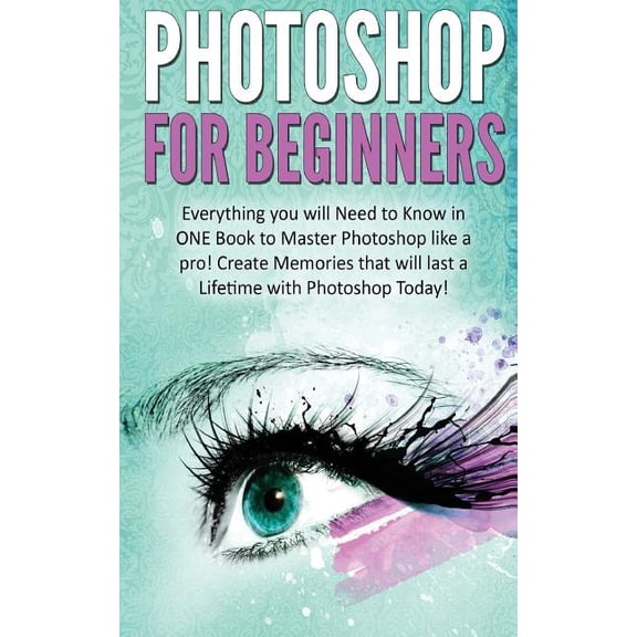 Photoshop for Beginners : Everything You Will Need to Know in One Book to Master Photoshop Like a Pro! Create Memories That Will Last a Lifetime With Photoshop Today!