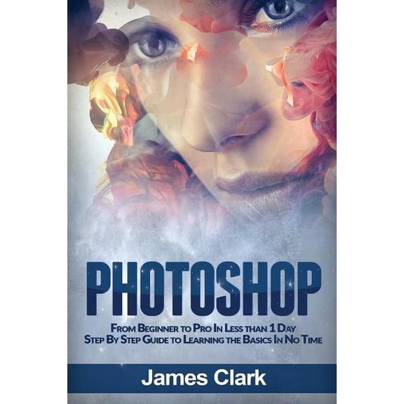 Photoshop: From Beginner to Pro in Less Than 1 Day - Step by Step Guide to Learning the Basics in No Time