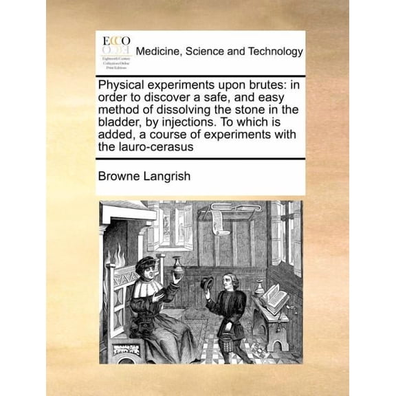 Physical Experiments Upon Brutes : In Order to Discover a Safe, and Easy Method of Dissolving the Stone in the Bladder, by Injections. to Which Is Added, a Course of Experiments with the Lauro-Cerasus