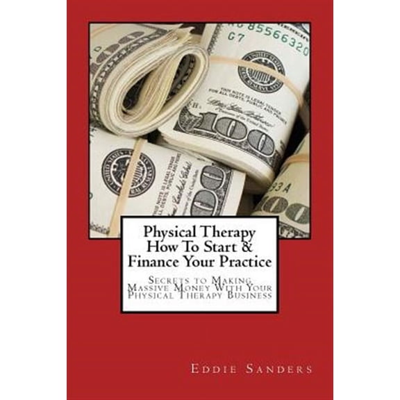 Physical Therapy How to Start & Finance Your Practice: Secrets to Making Massive Money With Your Physical Therapy Business