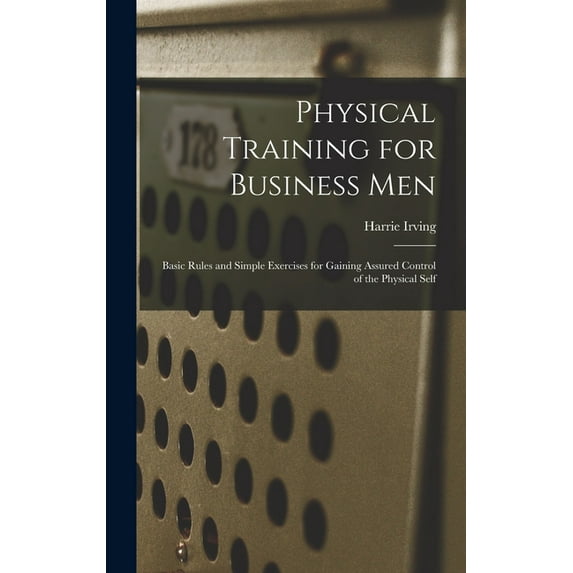 Physical Training for Business Men; Basic Rules and Simple Exercises for Gaining Assured Control of the Physical Self, (Hardcover)