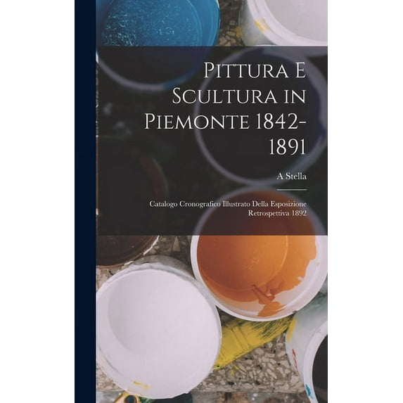 Pittura E Scultura in Piemonte 1842-1891: Catalogo Cronografico Illustrato Della Esposizione Retrospettiva 1892 (Hardcover)