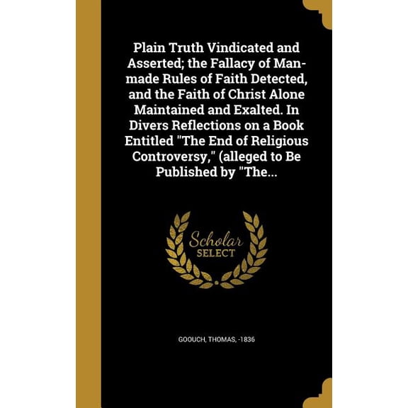 Plain Truth Vindicated and Asserted; the Fallacy of Man-made Rules of Faith Detected, and the Faith of Christ Alone Maintained and Exalted. In Divers Reflections on a Book Entitled "The End of Religious Controversy," (alleged to Be Published by "The... (Hardcover)