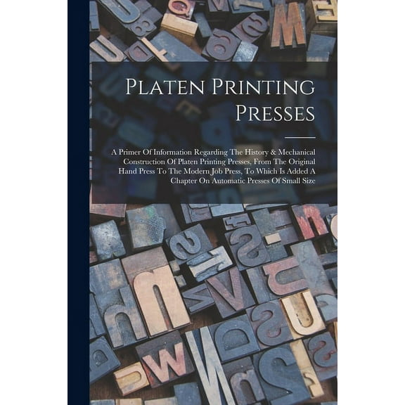 Platen Printing Presses: A Primer Of Information Regarding The History & Mechanical Construction Of Platen Printing Presses, From The Original Hand Press To The Modern Job Press, To Which Is Added A C