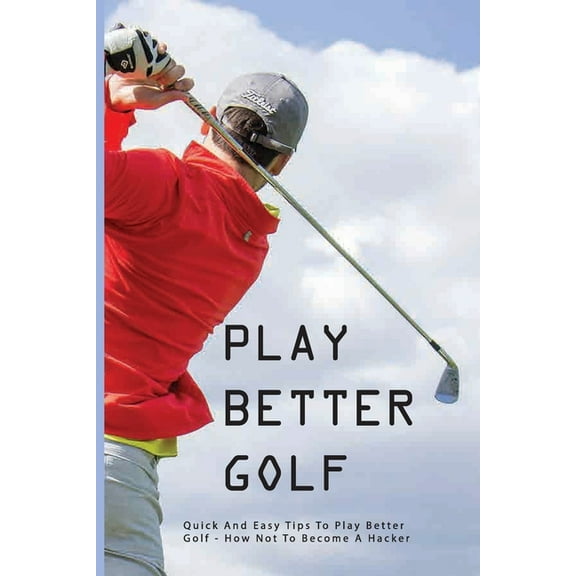 Play Better Golf: Quick And Easy Tips To Play Better Golf: How Not To Become A Hacker: Golf Swing Basics