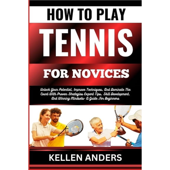 How to Play Tennis for Novices: Unlock Your Potential, Improve Techniques, And Dominate The Court With Proven Strategies Expert Tips, Skill Development, And Winning Mindsets- A Guide For Beginners (Pa