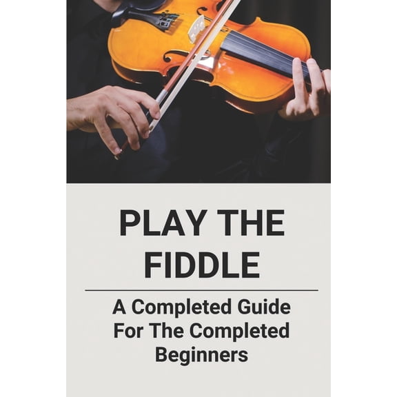 Play The Fiddle: A Completed Guide For The Completed Beginners