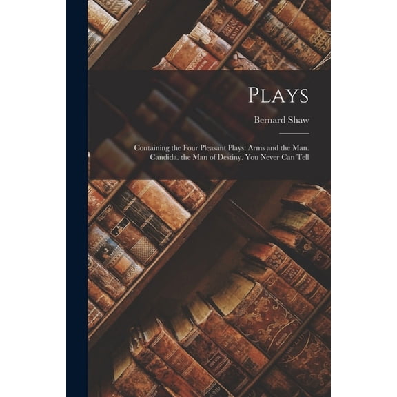 Plays : Containing the Four Pleasant Plays: Arms and the Man. Candida. the Man of Destiny. You Never Can Tell (Paperback)