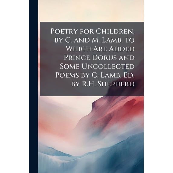 Poetry for Children, by C. and M. Lamb. to Which Are Added Prince Dorus and Some Uncollected Poems by C. Lamb. Ed. by R.H. Shepherd