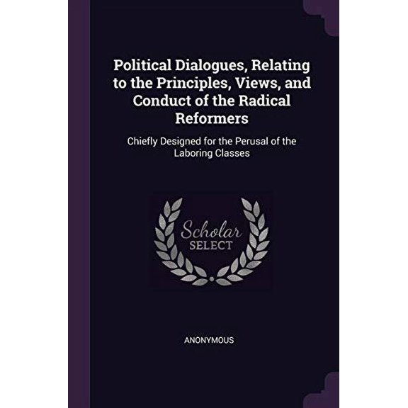 Political Dialogues, Relating to the Principles, Views, and Conduct of the Radical Reformers: Chiefly Designed for the Perusal of the Laboring Classes Paperback 1378145852 9781378145852 Anonymous