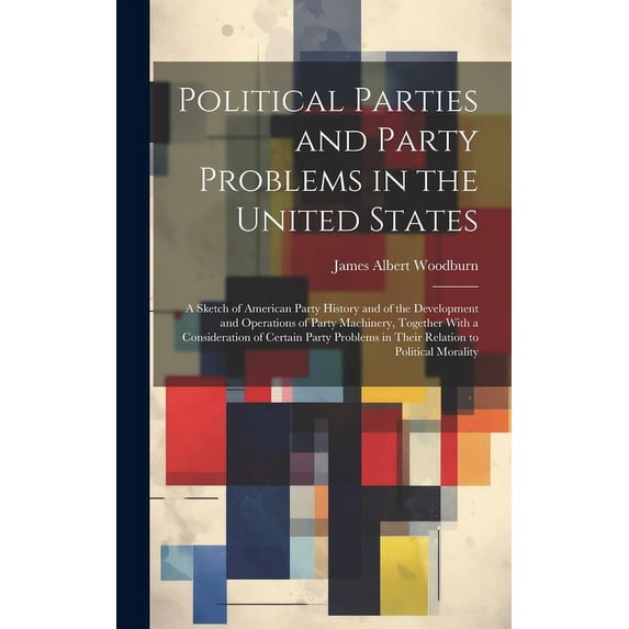 Political Parties and Party Problems in the United States; a Sketch of American Party History and of the Development and Operations of Party Machinery, Together With a Consideration of Certain Party P