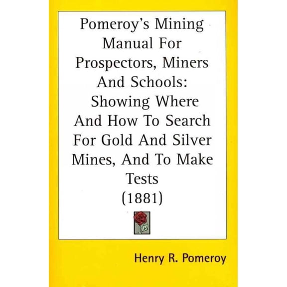 Pomeroy's Mining Manual for Prospectors, Miners and Schools : Showing Where and How to Search for Gold and Silver Mines, and to Make Tests