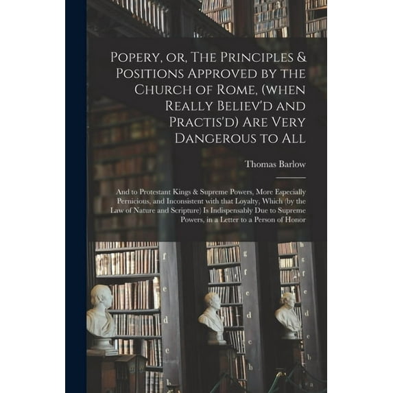 Popery, or, The Principles & Positions Approved by the Church of Rome, (when Really Believ'd and Practis'd) Are Very Dangerous to All: and to Protestant Kings & Supreme Powers, More Especially Pernici