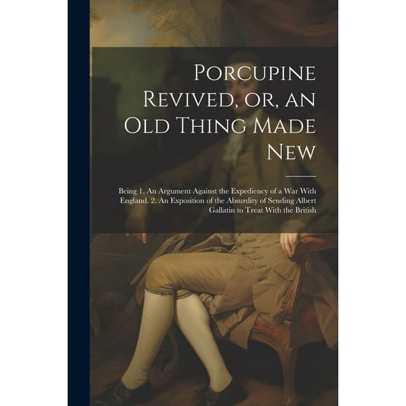 Porcupine Revived, or, an old Thing Made New: Being 1. An Argument Against the Expediency of a war With England. 2. An Exposition of the Absurdity of Sending Albert Gallatin to Treat With the British