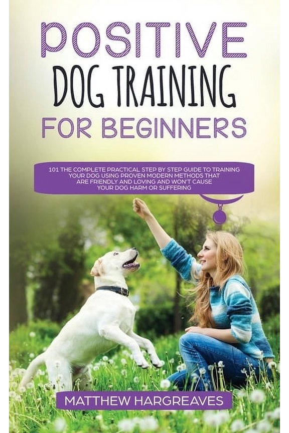 Positive Dog Training for Beginners 101: The Complete Practical Step by Step Guide to Training your Dog using Proven Mod, (Paperback)